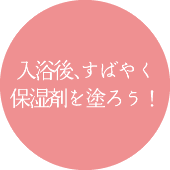 入浴後、すばやく 保湿剤を塗ろう！