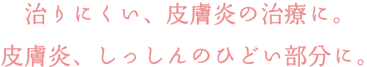 治りにくい、皮膚炎の治療に。皮膚炎、しっしんのひどい部分に。